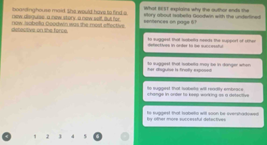 boardinghouse maid. She would have to find a What BEST explains why the author ends the
new disquise, a new story, a new self. But for story about Isabella Goodwin with the underlined
now. Isabella Goodwin was the most effective. sentences on page 6?
detective on the force.
to suggest that isabella needs the support of other 
detectives in order to be successful
to suggest that isabella may be in danger when 
her disguise is finally exposed
to suggest that isabella will readily embrace
change in order to keep working as a detective
to suggest that isabella will soon be overshadowed
by other more successful detectives
1 2 3 4 5 6