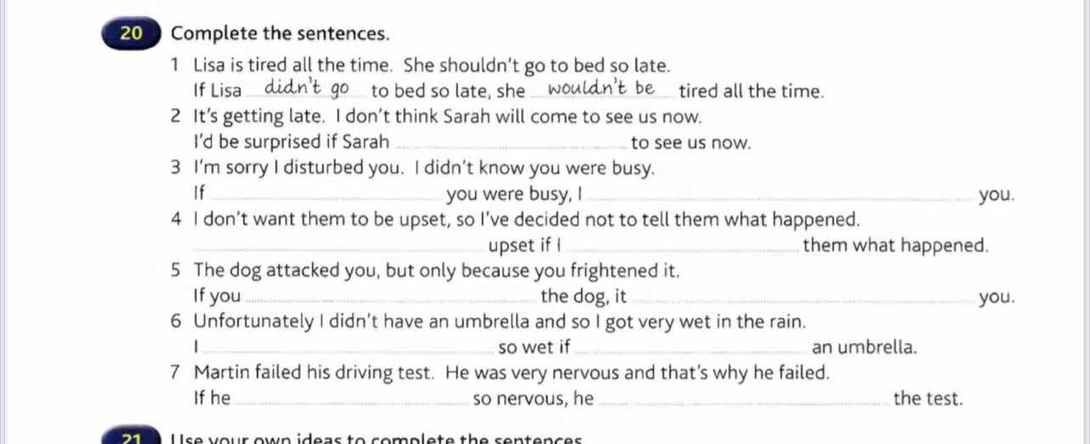 Complete the sentences. 
1 Lisa is tired all the time. She shouldn’t go to bed so late. 
If Lisa_ to bed so late, she _tired all the time. 
2 It’s getting late. I don’t think Sarah will come to see us now. 
I'd be surprised if Sarah _to see us now. 
3 I’m sorry I disturbed you. I didn’t know you were busy. 
If_ you were busy, I _you. 
4 I don’t want them to be upset, so I’ve decided not to tell them what happened. 
_upset if I_ them what happened. 
5 The dog attacked you, but only because you frightened it. 
If you_ the dog, it _you. 
6 Unfortunately I didn’t have an umbrella and so I got very wet in the rain. 
|_ so wet if_ an umbrella. 
7 Martin failed his driving test. He was very nervous and that’s why he failed. 
If he_ so nervous, he _the test. 
21 Use your own ideas to complete the sentences