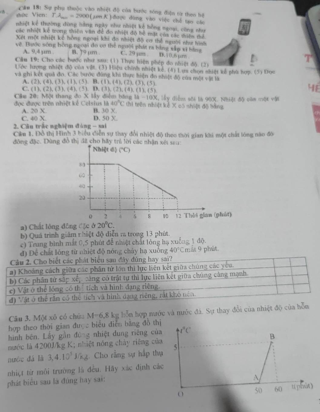 Sự phụ thuộc vào nhiệt độ của bước sóng điện từ theo hệ
ch .  thức Vien: T.lambda _min=2900 (µm.K)được đùng vào việc chế tạo các
nhiệt kể thường dùng hằng ngày như nhiệt kế hồng ngoại, cũng như
các nhiệt kế trong thiên văn để đo nhiệt độ bể mặt của các thiên thể
Xét một nhiệt kế hồng ngoại khi đo nhiệt độ cơ thể người như hình
vẽ. Bước sóng hồng ngoại do cơ thể người phát ra bằng xấp xỉ bằng
A. 9,4 µm . B. J9 µm . C. 29 µm . D.10.6µm .
Câu 19: Cho các bước như sau: (1) Thực hiện phép đo nhiệt độ. (2)
Ước hượng nhiệt độ của vật. (3) Hiệu chính nhiệt kể. (4) Lựa chọn nhiệt kể phù hợp. (5) Đọc
và ghi kết quả đo. Các bước đứng khi thực hiện đo nhiệt độ của một vật là
A. (2),(4),(3),(1),(5).. B. (1),(4),(2),(3),(5).
C. (1),(2),(3),(4),(5), D.(3),(2),(4),(1),(5)
4E
Cầu 20: Một thang đo x *  ấy điểm băng 1 1d-10X X, lấy điểm sới là 90X. Nhiệt độ của một vật
đợc được trên nhiệt kế Celsius là 40°C thì trên nhiệt kế X có nhiệt độ bằng
A. 20 X. B. 30 X.
C. 40 X. D. 50 X.
2. Câu trắc nghiệm đúng - sai
Câu 1. Đồ thị Hình 3 biểu diễn sự thay đổi nhiệt độ theo thời gian khi một chất lóng nào đó
động đặc. Dùng đồ thị đã cho hãy trẻ lời các nhận xét sau:
a) Chất lỏng đông đặc ở 20°C.
b) Quá trình giảm nhiệt độ diễn ra trong 13 phút.
c) Trung bình mất 0,5 phút để nhiệt chất lỏng hạ xuống 1 độ.
đ) Để chất lỏng từ nhiệt độ nóng chảy hạ xuống 40°C mất 9 phút.
Câu 2. Cho biết các phát biểu sau đây đúng hay sai?
a) Khoảng cách giữa các phân tử lớn thì lực liên kết giữa chúng các yếu.
b) Các phân tử sắp xếp cảng có trật tự thì lực liên kết giữa chúng cảng mạnh.
c) Vật ở thể lông có thể tích và hình dạng riêng.
d) Vật ở thể rắn có thể tích và hình dạng riêng, rất khỏ nén.
Câu 3. Một xô có chứa M=6,8kg lỗ n hợp nước và nước đá. Sự thay đổi của nhiệt độ của hỗn
hợp theo thời gian được biểu diễn bằng đồ thị
hình bên. Lấy gần đủng nhiệt dung riêng của
nước là 4200J/kg K; nhiệt nóng chảy riệng của
nước đá là 3,4.10^5 J/K g. Cho rằng sự hấp thụ
nhiệt từ môi trường là đều. Hãy xác định các
phát biểu sau là đúng hay sai: