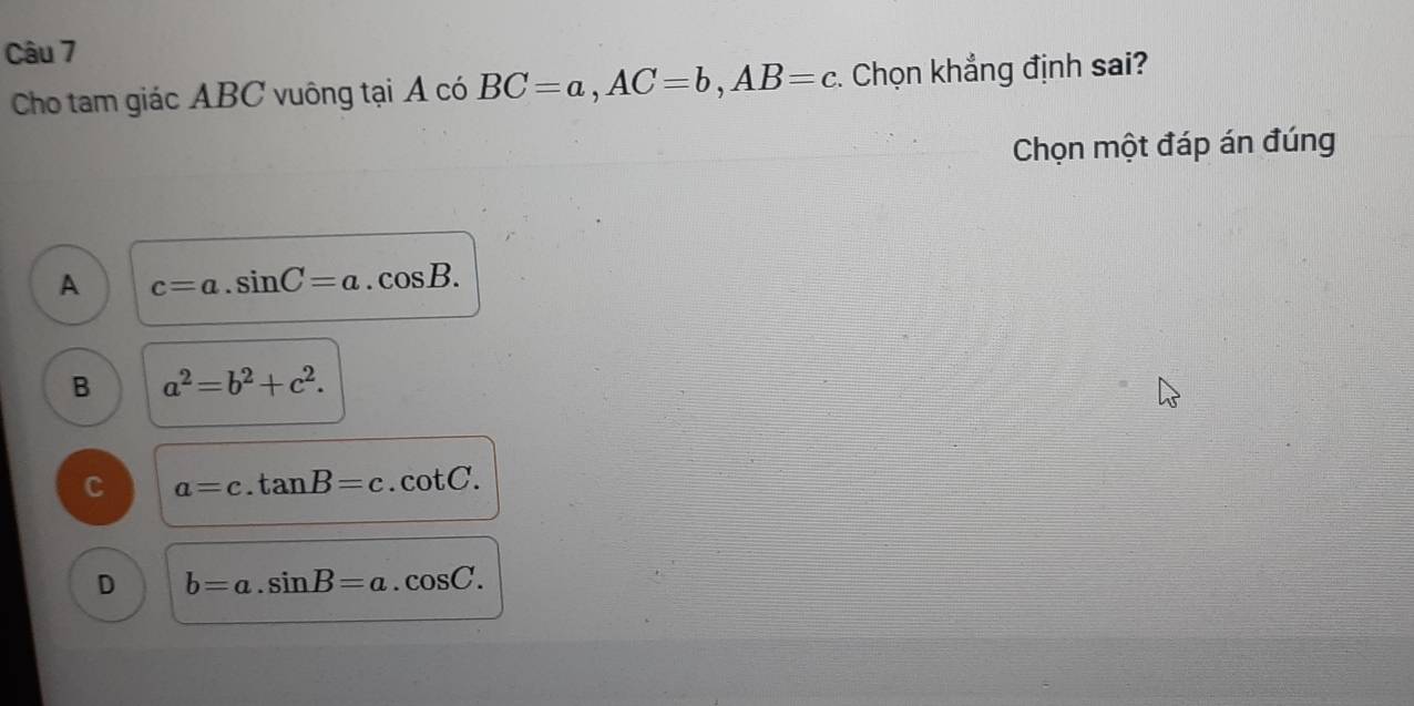 Cho tam giác ABC vuông tại A có BC=a, AC=b, AB=c. Chọn khẳng định sai?
Chọn một đáp án đúng
A c=a.sin C=a.cos B.
B a^2=b^2+c^2.
C a=c.tan B=c.cot C.
D b=a.sin B=a.cos C.