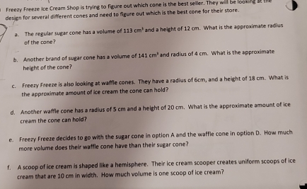 Freezy Freeze Ice Cream Shop is trying to figure out which cone is the best seller. They will be looking st the 
design for several different cones and need to figure out which is the best cone for their store. 
a. The regular sugar cone has a volume of 113cm^3 and a height of 12 cm. What is the approximate radius 
of the cone? 
b. Another brand of sugar cone has a vollume of 141cm^3 and radius of 4 cm. What is the approximate 
height of the cone? 
c. Freezy Freeze is also looking at waffle cones. They have a radius of 6cm, and a height of 18 cm. What is 
the approximate amount of ice cream the cone can hold? 
d. Another waffle cone has a radius of 5 cm and a height of 20 cm. What is the approximate amount of ice 
cream the cone can hold? 
e. Freezy Freeze decides to go with the sugar cone in option A and the waffle cone in option D. How much 
more volume does their waffle cone have than their sugar cone? 
f. A scoop of ice cream is shaped like a hemisphere. Their ice cream scooper creates uniform scoops of ice 
cream that are 10 cm in width. How much volume is one scoop of ice cream?