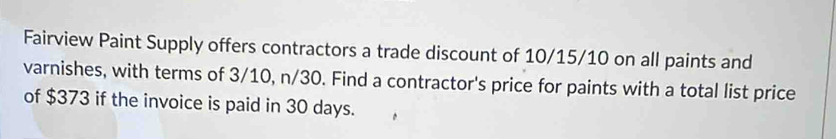 Fairview Paint Supply offers contractors a trade discount of 10/15/10 on all paints and 
varnishes, with terms of 3/10, n/30. Find a contractor's price for paints with a total list price 
of $373 if the invoice is paid in 30 days.