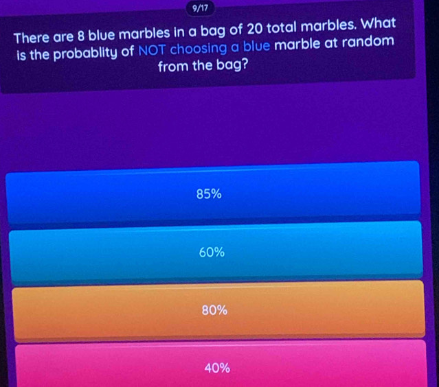 9/17
There are 8 blue marbles in a bag of 20 total marbles. What
is the probablity of NOT choosing a blue marble at random
from the bag?
85%
60%
80%
40%