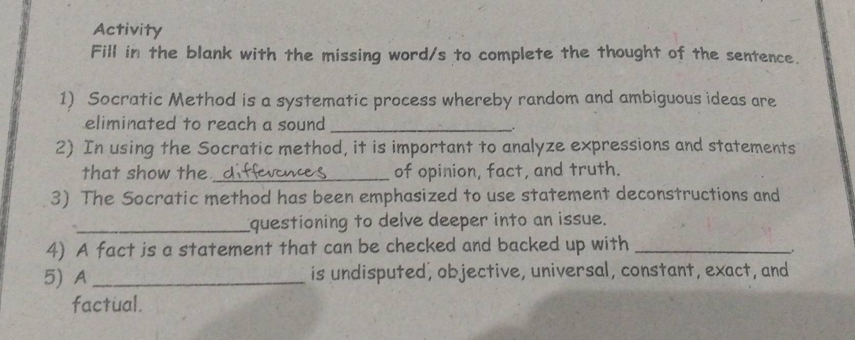 Activity 
Fill in the blank with the missing word/s to complete the thought of the sentence. 
1) Socratic Method is a systematic process whereby random and ambiguous ideas are 
eliminated to reach a sound _ 
2) In using the Socratic method, it is important to analyze expressions and statements 
that show the_ of opinion, fact, and truth. 
3) The Socratic method has been emphasized to use statement deconstructions and 
_questioning to delve deeper into an issue. 
4) A fact is a statement that can be checked and backed up with_ 
_. 
5) A _is undisputed, objective, universal, constant, exact, and 
factual.