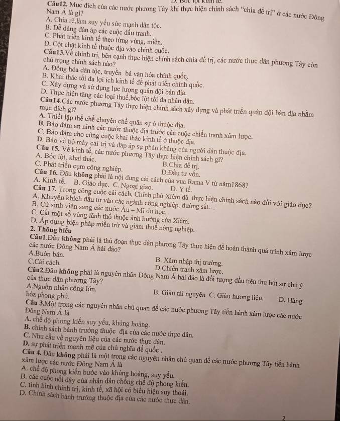 Bộc lột kih le
Câu12. Mục đích của các nước phương Tây khi thực hiện chính sách “chia đề trị” ở các nước Đông
Nam Á là gi?
A. Chia rẽ,làm suy yểu sức mạnh dân tộc.
B. Dễ đàng đàn áp các cuộc đấu tranh.
C. Phát triển kinh tế theo từng vùng, miền.
D. Cột chặt kinh tế thuộc địa vào chính quốc.
Câu13.Về chính trị, bên cạnh thực hiện chính sách chia để trị, các nước thực dân phương Tây còn
chú trọng chính sách nào?
A. Đồng hỏa dân tộc, truyền bá văn hóa chính quốc.
B. Khai thác tối đa lợi ích kinh tế để phát triển chính quốc.
C. Xây dựng và sử dụng lực lượng quân đội bản địa.
D. Thực hiện tăng các loại thuế,bóc lột tối đa nhân dân.
Câu14.Các nước phương Tây thực hiện chính sách xây dựng và phát triển quân đội bản địa nhằm
mục đích gì?
A. Thiết lập thể chế chuyên chế quân sự ở thuộc địa.
B. Bảo đảm an ninh các nước thuộc địa trước các cuộc chiến tranh xâm lược.
C. Bảo đảm cho công cuộc khai thác kinh tế ở thuộc địa.
D. Bảo vệ bộ máy cai trị và đáp áp sự phản kháng của người dân thuộc địa.
Câu 15. Về kinh tế, các nước phương Tây thực hiện chính sách gì?
A. Bóc lột, khai thác. B.Chia đề trị.
C. Phát triển cụm công nghiệp. D.Đầu tư vốn.
Câu 16. Đâu không phải là nội dung cải cách của vua Rama V từ năm1868?
A. Kinh tế. B. Giáo dục. C. Ngoại giao. D. Y tế.
Câu 17. Trong công cuộc cải cách, Chính phủ Xiêm đã thực hiện chính sách nào đối với giáo dục?
A. Khuyến khích đầu tư vào các ngành công nghiệp, đường sắt...
B. Cử sinh viên sang các nước Âu - Mĩ du học.
C. Cất một số vùng lãnh thổ thuộc ảnh hưởng của Xiêm.
D. Áp dụng biện pháp miễn trừ và giảm thuế nông nghiệp.
2. Thông hiểu
Cầu1.Đầu không phải là thủ đoạn thực dân phương Tây thực hiện đề hoàn thành quá trình xâm lược
các nước Đông Nam Á hải đảo?
A.Buôn bán. B. Xâm nhập thị trường.
C.Cải cách. D.Chiến tranh xâm lược.
Câu2.Đâu không phải là nguyên nhân Đông Nam Á hải đảo là đối tượng đầu tiên thu hút sự chú ý
của thực dân phương Tây?
A.Nguồn nhân công lớn.  B. Giàu tài nguyên C. Giàu hương liệu. D. Hàng
hóa phong phú.
Câu 3.Một trong các nguyên nhân chủ quan để các nước phương Tây tiển hành xâm lược các nước
Đông Nam Á là
A. chế độ phong kiến suy yếu, khủng hoảng.
B. chính sách bành trướng thuộc địa của các nước thực dân.
C. Nhu cầu về nguyên liệu của các nước thực dân.
D. sự phát triển mạnh mẽ của chủ nghĩa đế quốc .
Câu 4. Đầu không phải là một trong các nguyên nhân chủ quan đề các nước phương Tây tiển hành
xâm lược các nước Đông Nam Á là
A. chế độ phong kiến bước vào khủng hoàng, suy yếu.
B. các cuộc nổi dây của nhân dân chống chế độ phong kiến.
C. tình hình chính trị, kinh tế, xã hội có biểu hiện suy thoái.
D. Chính sách bành trướng thuộc địa của các nước thực dân.
2