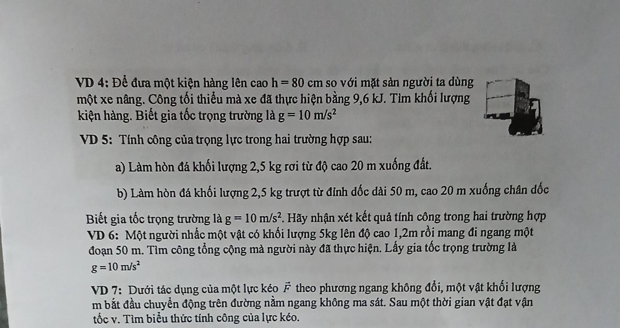 VD 4: Để đưa một kiện hàng lên cao h=80cm so với mặt sản người ta dùng 
một xe nâng. Công tối thiểu mà xe đã thực hiện bằng 9,6 kJ. Tìm khối lượng 
kiện hàng. Biết gia tốc trọng trường là g=10m/s^2
VD 5: Tính công của trọng lực trong hai trường hợp sau: 
a) Làm hòn đá khối lượng 2,5 kg rơi từ độ cao 20 m xuống đất. 
b) Làm hòn đá khối lượng 2,5 kg trượt từ đỉnh đốc dài 50 m, cao 20 m xuống chân dốc 
Biết gia tốc trọng trường là g=10m/s^2. Hãy nhận xét kết quả tính công trong hai trường hợp 
VD 6: Một người nhấc một vật có khối lượng 5kg lên độ cao 1,2m rồi mang đi ngang một 
đoạn 50 m. Tìm công tổng cộng mà người này đã thực hiện. Lấy gia tốc trọng trường là
g=10m/s^2
VD 7: Dưới tác dụng của một lực kéo F theo phương ngang không đổi, một vật khối lượng 
m bắt đầu chuyển động trên đường nằm ngang không ma sát. Sau một thời gian vật đạt vận 
tốc v. Tìm biểu thức tính công của lực kéo.