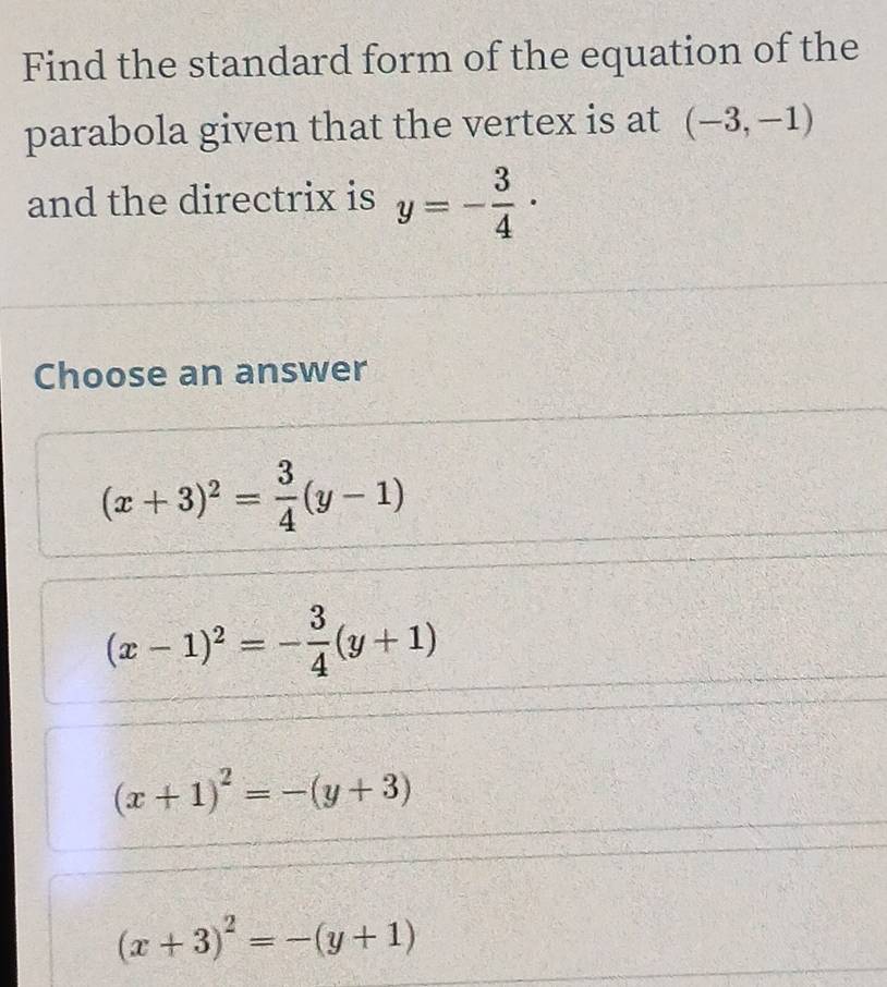 Find the standard form of the equation of the
parabola given that the vertex is at (-3,-1)
and the directrix is y=- 3/4 ·
Choose an answer
(x+3)^2= 3/4 (y-1)
(x-1)^2=- 3/4 (y+1)
(x+1)^2=-(y+3)
(x+3)^2=-(y+1)