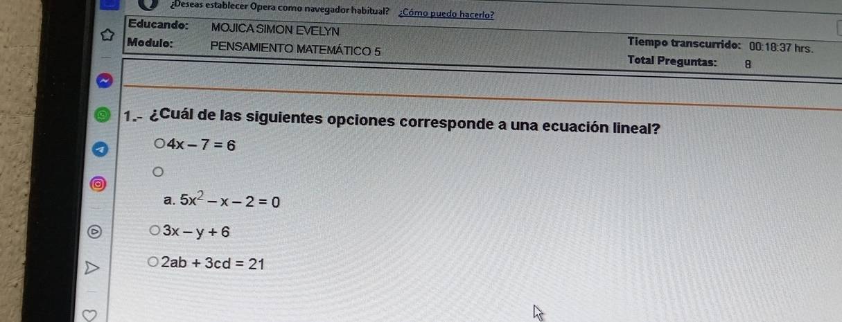 ¿Deseas establecer Opera como navegador habitual? ¿Cómo puedo hacerlo?
Educando: MOJICA SIMON EVELYN Tiempo transcurrido: 00:18:37 hrs.
Modulo: PENSAMIENTO MATEMÁTICO 5 Total Preguntas: 8
1. ¿Cuál de las siguientes opciones corresponde a una ecuación lineal?
4x-7=6
a. 5x^2-x-2=0
3x-y+6
2ab+3cd=21