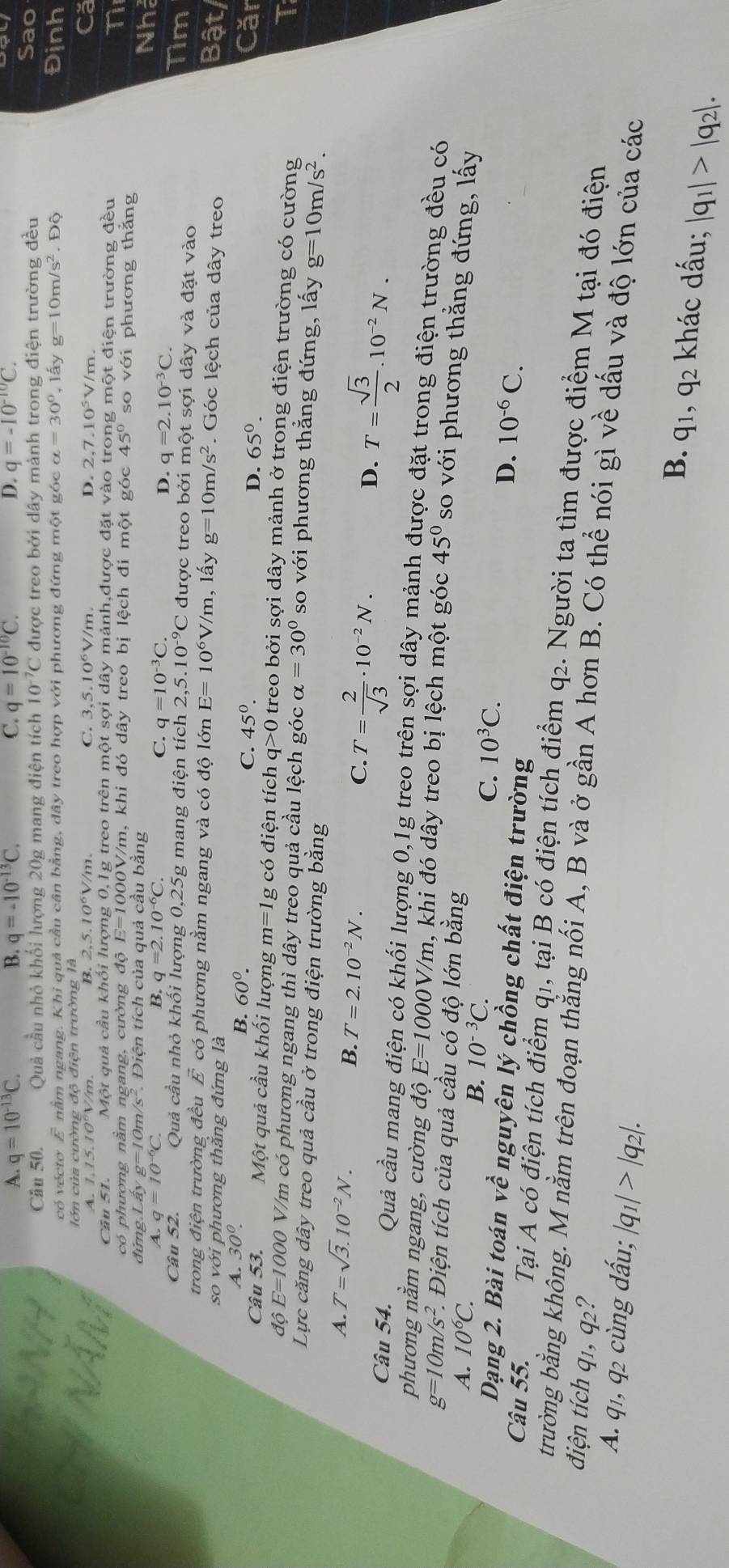 A. q=10^(-13)C. B. q=-10^(-13)C. C. q=10^(-10)C. D. q=-10^(-10)C.
Câu 50. Quả cầu nhỏ khối lượng 20g mang điện tích 10^(-7)C C được treo bởi dây mảnh trong điện trường đều
Sao
có vécto ∠ nằm ngang. Khi quả cầu cân bằng, dây treo hợp với phương đứng một góc alpha =30° , lấy g=10m/s^2. Độ Định
lớn của cường độ điện trường là
C. 3,5.10^6V/m.
A. 1.15.10°V/m B. 2.5.10^6V/m D. 2,7.10^5V/m Că
Câu 51. Một quả cầu khối lượng 0,1g treo trên một sợi dây mảnh,được đặt vào tr ong một điện trường đều
có phượng nằm ngang, cường độ E=1000 0V/m, khi đó dây treo bị lệch đi một góc 45° so với phương thằng
T
đứng Lấy g=         Diện tích của quả cầu bằng
A. q=10^(-6)C. B. q=2.10^(-6)C. C. q=10^(-3)C.
Nhả
D. q=2.10^(-3)C. Tim
Câu 52. Quả cầu nhỏ khối lượng 0,25g mang điện tích 2,5.10^(-9)C được treo bởi một sợi dây và đặt vào
trong điện trường đều É có phương nằm ngang và có độ lớn E=10^6V/m , lấy g=10m/s^2. Góc lệch của dây treo
so với phương thăng đứng là
Bật/
A. 30°. B. 60^0. 45°. D. 65°.
C. Căr
Câu 53. Một quả cầu khối lượng m=1 g có điện tích q>0 0 treo bởi sợi dây mảnh ở trong điện trường có cường
T
đô E=100 0 V/m có phương ngang thì dây treo quả cầu lệch góc alpha =30° so với phương thẳng đứng, lấy g=10m/s^2.
Lực căng dây treo quả cầu ở trong điện trường bằng
A. T=sqrt(3).10^(-2)N.
B. T=2.10^(-2)N.
C. T= 2/sqrt(3) · 10^(-2)N.
D. T= sqrt(3)/2 .10^(-2)N.
Câu 54. Quả cầu mang điện có khối lượng 0,1g treo trên sợi dây mảnh được đặt trong điện trường đều có
phương nằm ngang, cường độ E=1000 DV/m, khi đó dây treo bị lệch một góc 45° so với phương thằng đứng, lấy
g=10m/s^2. * Điện tích của quả cầu có độ lớn bằng
A. 10^6C.
B. 10^(-3)C.
C. 10^3C.
Dạng 2. Bài toán về nguyên lý chồng chất điện trường
D. 10^(-6)C.
Câu 55. Tại A có điện tích điểm q1, tại B có điện tích điểm q2. Người ta tìm được điểm M tại đó điện
điện tích q1, q2?
trường bằng không. M nằm trên đoạn thằng nối A, B và ở gần A hơn B. Có thể nói gì về dấu và độ lớn của các
A. q1, q2 cùng dấu; |q_1|>|q_2|. khác dấu; |q_1|>|q_2|.
B. q_1,q_2