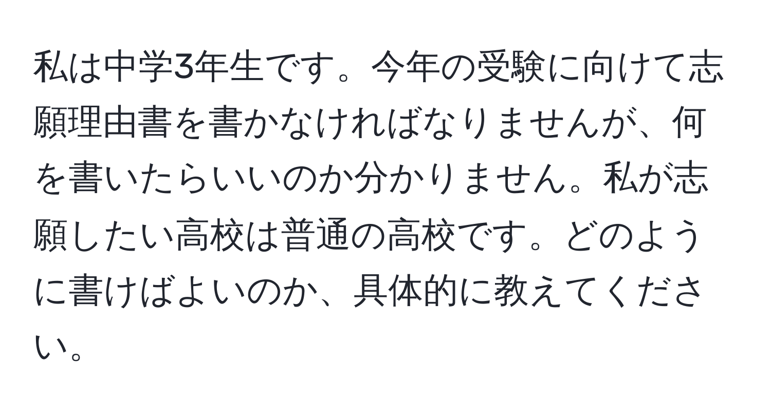 私は中学3年生です。今年の受験に向けて志願理由書を書かなければなりませんが、何を書いたらいいのか分かりません。私が志願したい高校は普通の高校です。どのように書けばよいのか、具体的に教えてください。