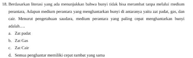 Berdasarkan literasi yang ada menunjukkan bahwa bunyi tidak bisa merambat tanpa melalui medium
perantara, Adapun medium perantara yang menghantarkan bunyi di antaranya yaitu zat padat, gas, dan
cair. Menurut pengetahuan saudara, medium perantara yang paling cepat menghantarkan bunyi
adalah..
a. Zat padat
b. Zat Gas
c. Zat Cair
d. Semua penghantar memiliki cepat rambat yang sama