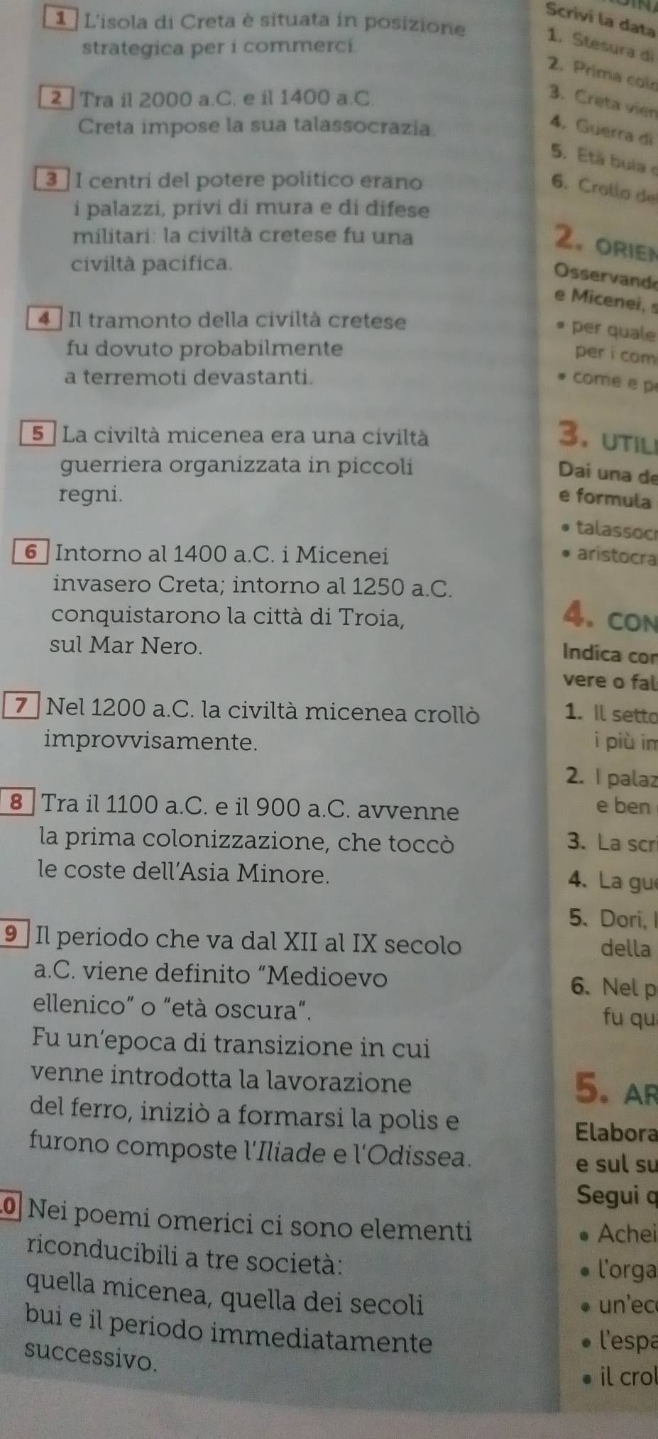 Scrivi la data
1 L'isola di Creta è situata in posizione
1. Stesura di
strategica per i commerci.
2. Prima col
2 ] Tra il 2000 a.C. e il 1400 a.C.
3. Creta vier
Creta impose la sua talassocrazia.
4. Guerra di
5. Età buía e
3  I centri del potere político erano
6. Crollo de
í palazzi, privi di mura e di difese
militari: la civiltà cretese fu una
2. orien
civiltà pacífica.
Osservand
e Micenei, 
4  Il tramonto della civiltà cretese
per quale
fu dovuto probabilmente
per i com
a terremoti devastanti.
come e p
5 ª La civiltà micenea era una civiltà 3. util
guerriera organizzata in piccoli
Dai una de
regni. e formula
talassoc
6 Intorno al 1400 a.C. i Micenei aristocra
invasero Creta; intorno al 1250 a.C.
conquistarono la città di Troia,
4. CON
sul Mar Nero.
Indica con
vere o fal
7 Nel 1200 a.C. la civiltà micenea crollò 1. Il setto
improvvisamente. i più in
2. I palaz
8  Tra il 1100 a.C. e il 900 a.C. avvenne
e ben
la prima colonizzazione, che toccò 3.La scr
le coste dell’Asia Minore.
4、 La gu
5. Dori, I
9  Il periodo che va dal XII al IX secolo della
a.C. viene definito “Medioevo 6. Nel p
ellenico” o "età oscura”. fu qu
Fu un´epoca di transizione in cui
venne introdotta la lavorazione
5. ar
del ferro, iniziò a formarsi la polis e
Elabora
furono composte l'Iliade e l'Odissea.
e sul su
Segui q
Nei poemi omerici ci sono elementi Achei
riconducibili a tre società:
l'orga
quella micenea, quella dei secoli un'ec
bui e il periodo immediatamente
l'espa
successivo.
il crol