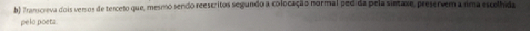 Transcreva dois versos de terceto que, mesmo sendo reescritos segundo a colocação normal pedida pela sintaxe, preservem a rima escolhida 
pelo poeta.