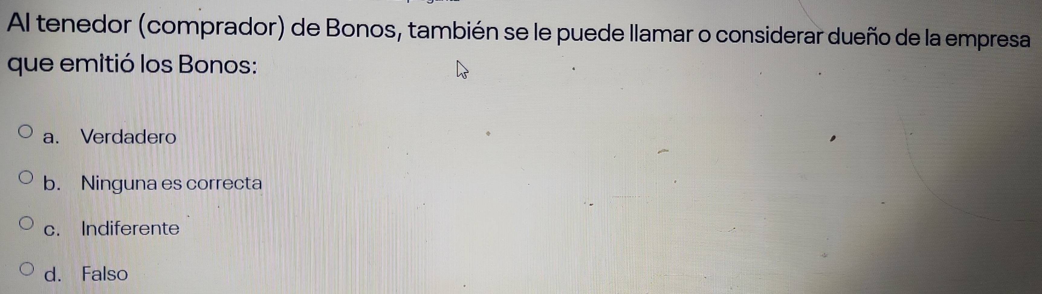 Al tenedor (comprador) de Bonos, también se le puede llamar o considerar dueño de la empresa
que emitió los Bonos:
a. Verdadero
b. Ninguna es correcta
c. Indiferente
d. Falso