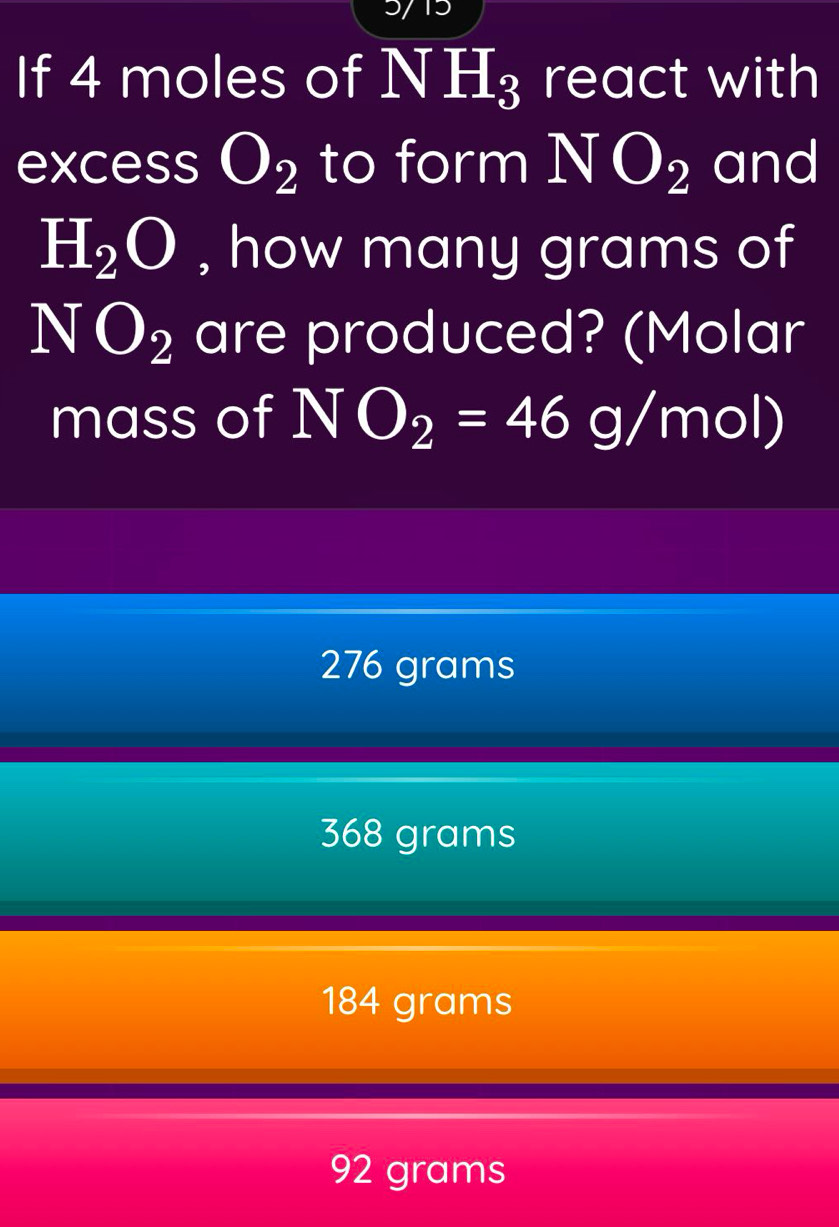 5715
If 4 moles of N H_3 I react with
excess O_2 to form NO_2 and
H_2O , how many grams of
NO_2 are produced? (Molar
mass of a NO_2=46g/mol)
276 grams
368 grams
184 grams
92 grams