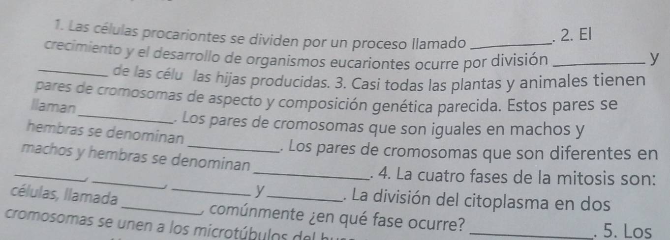 Las células procariontes se dividen por un proceso llamado 
. 2. El 
crecimiento y el desarrollo de organismos eucariontes ocurre por división _y 
_de las célu las hijas producidas. 3. Casi todas las plantas y animales tienen 
pares de cromosomas de aspecto y composición genética parecida. Estos pares se 
Ilaman 
_. Los pares de cromosomas que son iguales en machos y 
hembras se denominan 
. Los pares de cromosomas que son diferentes en 
_ 
machos y hembras se denominan 
_ 
_. 4. La cuatro fases de la mitosis son: 
células, llamada_ 
y_ 1. La división del citoplasma en dos 
_) comúnmente ¿en qué fase ocurre?_ 
cromosomas se unen a los microtúbulos del hu 
. 5. Los