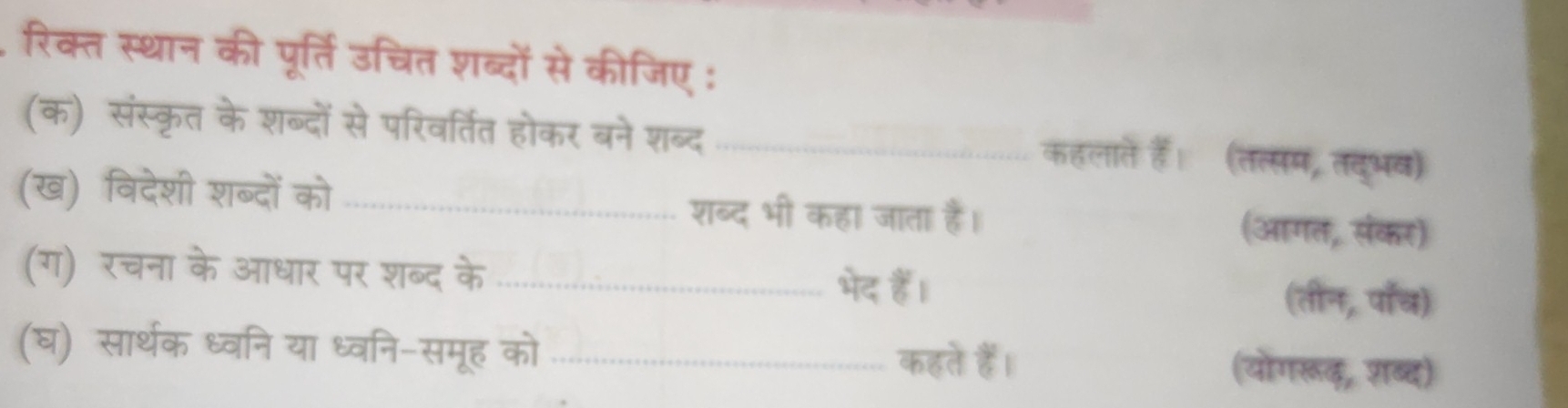 रिक्त स्थान की पूर्ति उचित शब्दों से कीजिए : 
(क) संस्कृत के शब्दों से परिवर्तित होकर बने शब्द_ 
कहलाते हैं। (तत्सम, तदुभव) 
(ख) विदेशी शब्दों को _शब्द भी कहा जाता है। (आगत, संकर) 
(ग) रचना के आधार पर शब्द के _(तीन, पाँच) 
भेद हैं। 
(घ) सार्थक ध्वनि या ध्वनि-समूह को _(योगरूढ़, श़ब्द) 
कहते हैं।