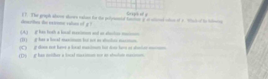 Graph of g
17. The graph above shows values for the polyuemid fatnr g at olioed vils of 2. Wnd of ts bieson
describes the extreme valses of g ?
(A) g has both a losal maximum and an shsolom maxiom
(B) g has a local maximum but not an abunlits maximum.
(C) g dom not have a local mualisum but dom have an slumhen moimum.
(D) g has neither a local maximm nor an absolute maxisme.