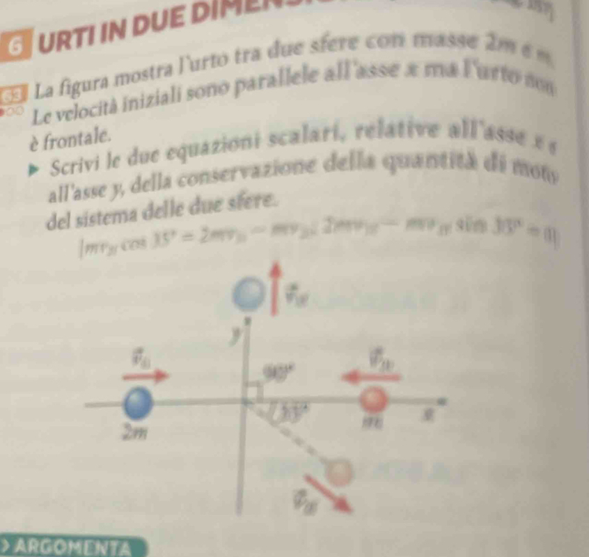 URTIIN DUE DIM
  
Œ La figura mostra l'urto tra due sfere con mass e a m  é m 
0 Le velocità iniziali sono parallele all'asse a ma Furto non
è frontale.
Scrivi le due equazioni scalari, relative all'asse x e
all'asse y, della conservazione della quantita de mot
del sistema delle due sfere.
|mr_3cos 35°=2mv_3-mv_3(2mv_3-mv_3)sin 30° 3030°= ARGOMENTA