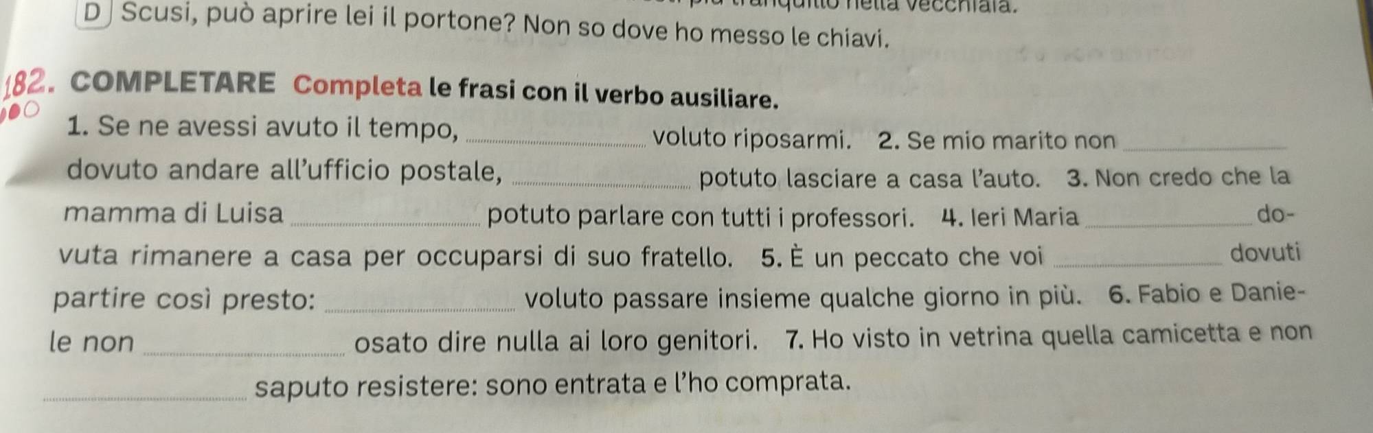 uitto nella veccniaïa. 
D | Scusi, può aprire lei il portone? Non so dove ho messo le chiavi. 
. COMPLETARE Completa le frasi con il verbo ausiliare. 
1. Se ne avessi avuto il tempo,_ 
voluto riposarmi. 2. Se mio marito non_ 
dovuto andare all’ufficio postale,_ 
potuto lasciare a casa l’auto. 3. Non credo che la 
mamma di Luisa _potuto parlare con tutti i professori. 4. Ieri Maria _do- 
vuta rimanere a casa per occuparsi di suo fratello. 5. È un peccato che voi _dovuti 
partire così presto: _voluto passare insieme qualche giorno in più. 6. Fabio e Danie- 
le non _osato dire nulla ai loro genitori. 7. Ho visto in vetrina quella camicetta e non 
_saputo resistere: sono entrata e l’ho comprata.