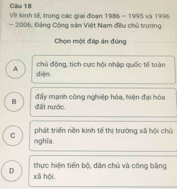 Về kinh tế, trong các giai đoạn 1986-1995 và 1996
- 2006, Đảng Cộng sản Việt Nam đều chủ trương
Chọn một đáp án đúng
A chủ động, tích cực hội nhập quốc tế toàn
diện.
B đẩy mạnh công nghiệp hóa, hiện đại hóa
đất nước.
C phát triển nền kinh tế thị trường xã hội chủ
nghĩa.
thực hiện tiến bộ, dân chủ và công bằng
D xã hội.