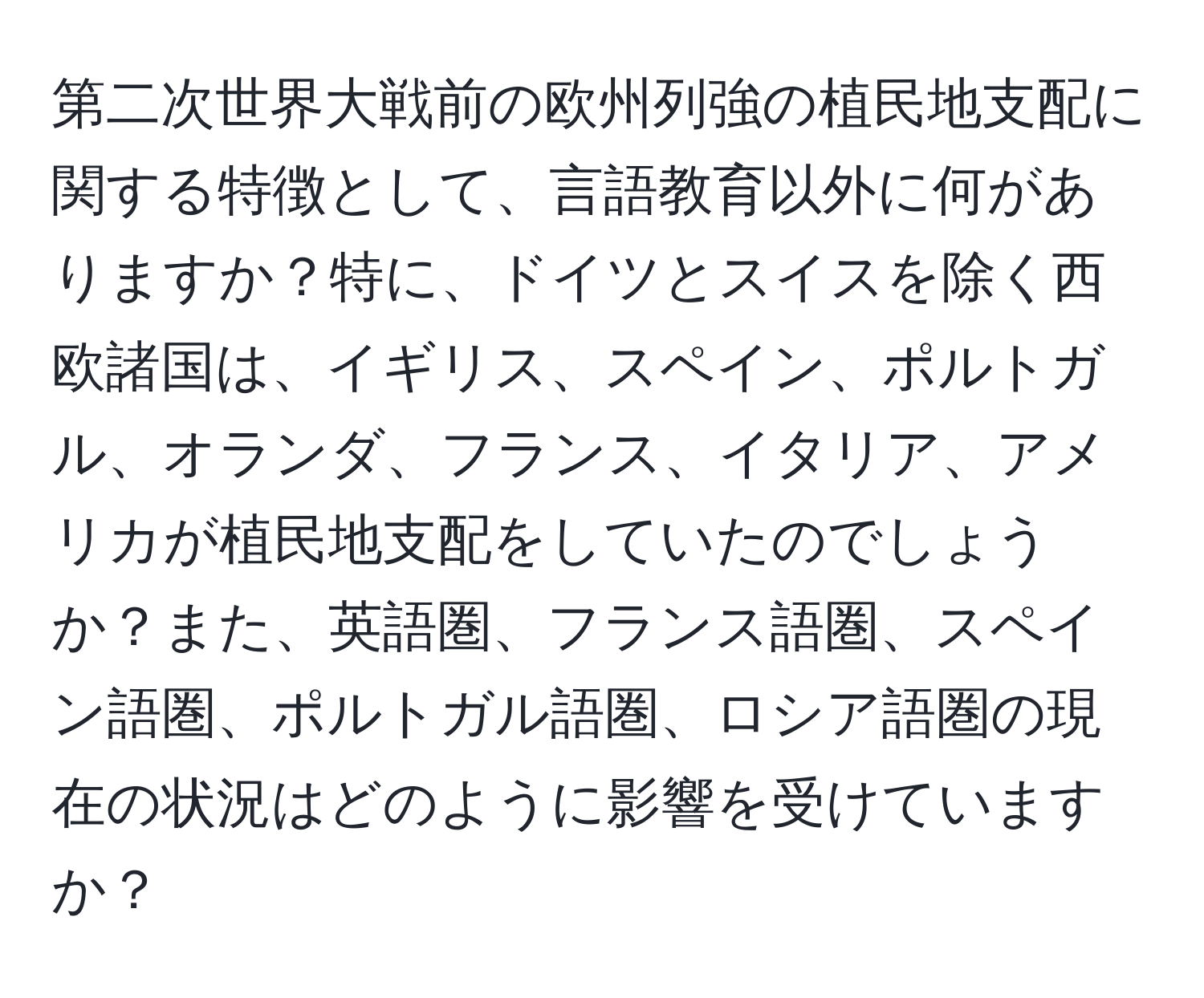 第二次世界大戦前の欧州列強の植民地支配に関する特徴として、言語教育以外に何がありますか？特に、ドイツとスイスを除く西欧諸国は、イギリス、スペイン、ポルトガル、オランダ、フランス、イタリア、アメリカが植民地支配をしていたのでしょうか？また、英語圏、フランス語圏、スペイン語圏、ポルトガル語圏、ロシア語圏の現在の状況はどのように影響を受けていますか？