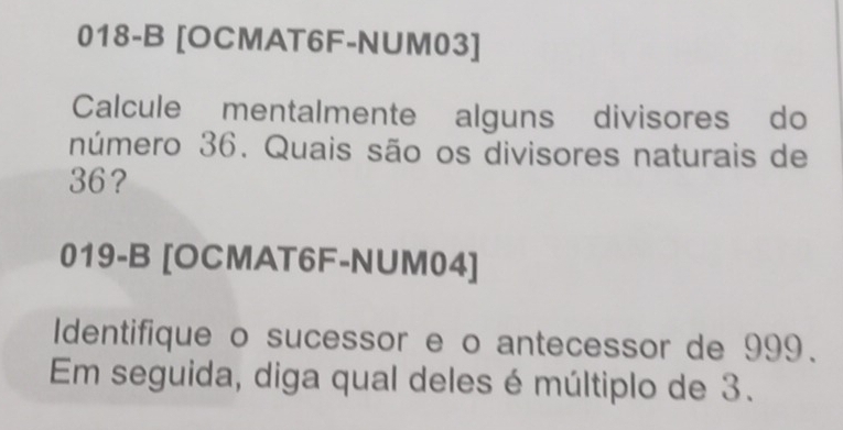 018-B [OCMAT6F-NUM03] 
Calcule mentalmente alguns divisores do 
número 36. Quais são os divisores naturais de
36? 
019-B [OCMAT6F-NUM04] 
Identifique o sucessor e o antecessor de 999. 
Em seguida, diga qual deles é múltiplo de 3.