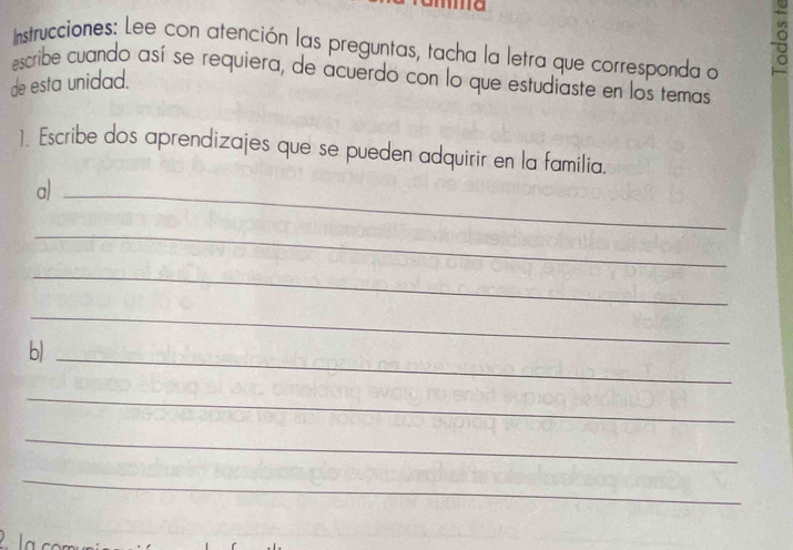 Instrucciones: Lee con atención las preguntas, tacha la letra que corresponda a 
。 
escribe cuando así se requiera, de acuerdo con lo que estudiaste en los temas 
de esta unidad. 
1. Escribe dos aprendizajes que se pueden adquirir en la familia. 
a)_ 
_ 
_ 
_ 
b/_ 
_ 
_ 
_ 
la