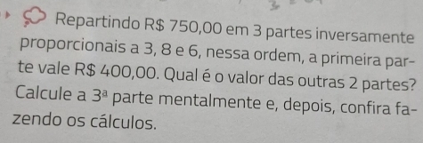 Repartindo R$ 750,00 em 3 partes inversamente 
proporcionais a 3, 8 e 6, nessa ordem, a primeira par- 
te vale R$ 400,00. Qualé o valor das outras 2 partes? 
Calcule a 3^a parte mentalmente e, depois, confira fa- 
zendo os cálculos.