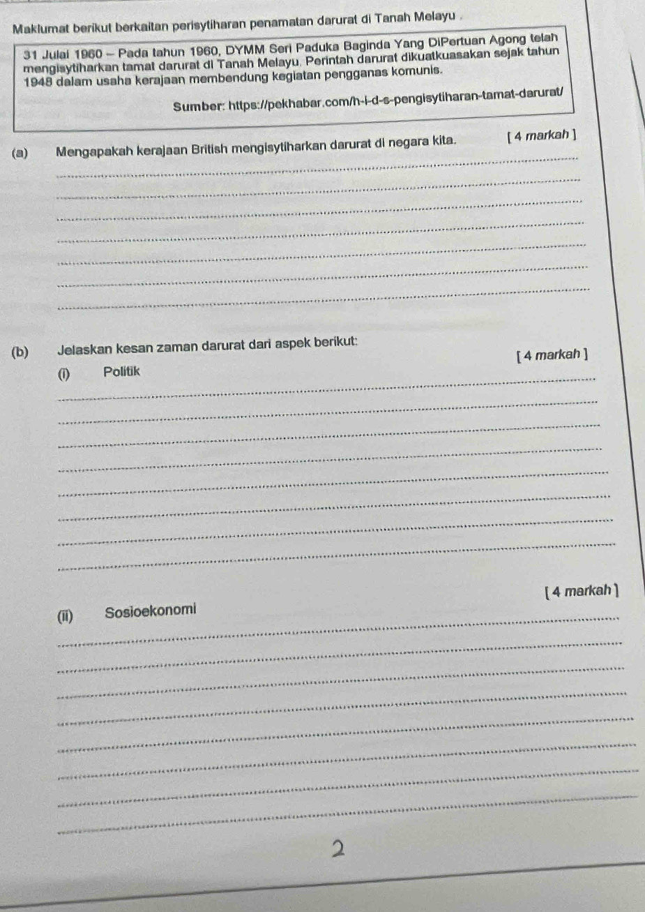 Maklumat berikut berkaitan perisytiharan penamatan darurat di Tanah Melayu . 
31 Julai 1960 - Pada tahun 1960, DYMM Seri Paduka Baginda Yang DiPertuan Agong telah 
mengisytiharkan tamat darurat di Tanah Melayu, Perintah darurat dikuatkuasakan sejak tahun 
1948 dalam usaha kerajaan membendung kegiatan pengganas komunis. 
Sumber: https://pekhabar.com/h-i-d-s-pengisytiharan-tamat-darurat/ 
_ 
(a) Mengapakah kerajaan British mengisytiharkan darurat di negara kita. [ 4 markah ] 
_ 
_ 
_ 
_ 
_ 
_ 
(b) Jelaskan kesan zaman darurat dari aspek berikut: 
_ 
(i) Politik [ 4 markah ] 
_ 
_ 
_ 
_ 
_ 
_ 
_ 
[ 4 markah ] 
_(ii) Sosioekonomi 
_ 
_ 
_ 
_ 
_ 
_ 
_ 
2