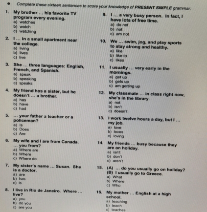 Complete these sixteen sentences to score your knowledge of PRESENT SIMPLE grammar.
1. My brother ... his favorite TV 9. I ... a very busy person. In fact, I
program every evening. a) watches
a) do not have lots of free time.
c) watching b) watch
c) am not b) not
2. I ... in a small apartment near 10. We ... swim, jog, and play sports
a) living the college.
a) like to stay strong and healthy.
c) live b) lives
c) likes b) like to
3. She ... three languages: English. 11. I usually ... very early in the
French, and Spanish. mornings.
b) speaking a) speak
a) get up
c) speaks c) am getting up b) gets up
4. My friend has a sister, but he 12. My classmate ... in class right now,
a) has doesn't ... a brother.
she's in the library.
c) had b) have a) not
c) doesn't b) isn't
5. ... your father a teacher or a 13. I work twelve hours a day, but I ...
policeman? my job.
b) Does a)is
b) loves a) love
c) Are c) loving
6. My wife and I are from Canada. 14. My friends .. busy because they
a) Where are ... you from? are on holiday.
a) isn't
c) Where do b) Where b) don't
c) aren't
7. My sister's name ... Susan. She 15. (A) ... do you usually go on holiday?
a) are is a doctor.
a) What (B) I usually go to Greece.
c) is b) has
c) Who b) Where
8. I live in Rio de Janeiro. Where ... 16. My mother ... English at a high
a) you live ?
a) teaching school.
c) are you b) do you b teach
c teaches