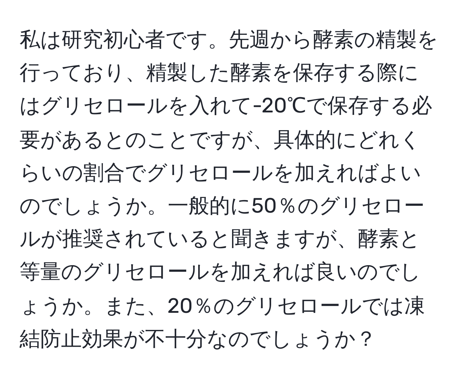 私は研究初心者です。先週から酵素の精製を行っており、精製した酵素を保存する際にはグリセロールを入れて-20℃で保存する必要があるとのことですが、具体的にどれくらいの割合でグリセロールを加えればよいのでしょうか。一般的に50％のグリセロールが推奨されていると聞きますが、酵素と等量のグリセロールを加えれば良いのでしょうか。また、20％のグリセロールでは凍結防止効果が不十分なのでしょうか？