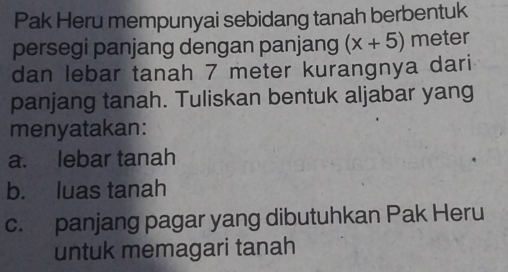 Pak Heru mempunyai sebidang tanah berbentuk 
persegi panjang dengan panjang (x+5) meter
dan lebar tanah 7 meter kurangnya dari. 
panjang tanah. Tuliskan bentuk aljabar yang 
menyatakan: 
a. lebar tanah 
b. luas tanah 
c. panjang pagar yang dibutuhkan Pak Heru 
untuk memagari tanah