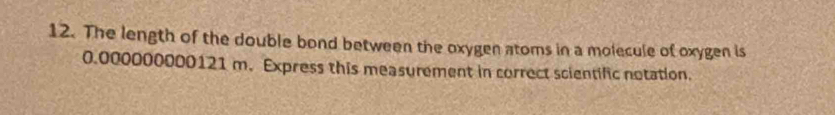 The length of the double bond between the oxygen atoms in a molecule of oxygen is
0.000000000121 m. Express this measurement in correct scientific notation.