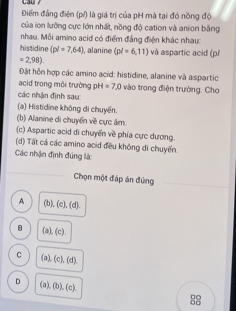 Cau /
Điểm đẳng điện (p/) là giá trị của pH mà tại đó nồng độ
của ion lưỡng cực lớn nhất, nồng độ cation và anion bằng
nhau. Mỗi amino acid có điểm đẳng điện khác nhau:
histidine (pl=7,64) , alanine (pl=6,11) và aspartic acid (p/
=2,98). 
Đặt hỗn hợp các amino acid: histidine, alanine và aspartic
acid trong môi trường pH=7,0 vào trong điện trường. Cho
các nhận định sau:
(a) Histidine không di chuyển.
(b) Alanine di chuyển về cực âm.
(c) Aspartic acid di chuyển về phía cực dương.
(d) Tất cá các amino acid đều không di chuyển.
Các nhận định đúng là:
Chọn một đáp án đúng
A (b), (c), (d).
B (a), (c).
C (a), (c), (d).
D (a), (b), (c).