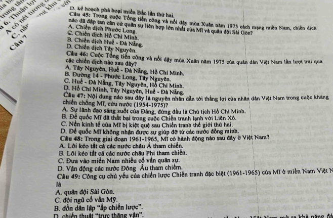 a b
rung tân
ng khu
6. Thuận lợ
, ó  nt tương
D. kể hoạch phá hoại miền Bắc lần thứ hai.
Câu 45: Trong cuộc Tổng tiên công và nổi dây mùa Xuân năm 1975 cách mạng miền Nam, chiến dịch
nào đã đập tan căn cử quân sự liên hợp lớn nhất của Mĩ và quân đội Sài Ciòn
C. Chiến dịch Hồ Chí Minh.
Câu 7 C. nằn A. Chiến dịch Phước Long.
B Chiến dịch Huế - Đà Nẵng
D. Chiến dịch Tây Nguyên.
Câu 46: Cuộc Tổng tiên công và nổi dậy mùa Xuân năm 1975 của quân dân Việt Nam lần lượt trái qua
các chiến dịch nào sau đây?
A. Tây Nguyên, Huế - Đà Nẵng, Hồ Chí Minh.
B. Đường 14 - Phước Long, Tây Nguyên.
C. Huế - Đà Nẵng, Tây Nguyên, Hỗ Chí Minh.
D. Hồ Chí Minh, Tây Nguyên, Huế - Đà Nẵng.
Cầu 47: Nội dung nào sau đây là nguyên nhân dẫn tới thắng lợi của nhân dân Việt Nam trong cuộc kháng
chiến chống Mĩ, cứu nước (1954-1975)?
A. Sự lãnh đạo sáng suốt của Đảng, đứng đầu là Chủ tịch Hồ Chí Minh.
B. Để quốc Mĩ đã thất bại trong cuộc Chiến tranh lạnh với Liên Xô.
C. Nền kinh tế của Mĩ bị kiệt quệ sau Chiến tranh thế giới thứ hai.
D. Để quốc Mĩ không nhận được sự giúp đỡ từ các nước đồng minh.
Cầu 48: Trong giai đoạn 1961-1965, Mĩ có hành động nào sau đây ở Việt Nam?
A. Lôi kéo tắt cả các nước châu Á tham chiến.
B. Lồi kéo tắt cả các nước châu Phi tham chiến.
C. Đưa vào miền Nam nhiều cổ vẫn quân sự.
D. Vận động các nước Đông Âu tham chiếm.
Câu 49: Công cụ chủ yếu của chiến lược Chiến tranh đặc biệt (1961-1965) của Mĩ ở miền Nam Việt N
là
A. quân đội Sài Gòn.
C. đội ngũ cố vẫn Mỹ.
B. đồn dân lập “ấp chiến lược”.
D. chiến thuật “trực thăng vận”.