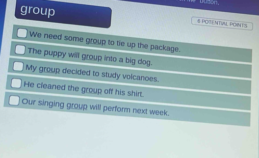 button. 
group
6 POTENTIAL POINTS 
We need some group to tie up the package. 
The puppy will group into a big dog. 
My group decided to study volcanoes. 
He cleaned the group off his shirt. 
Our singing group will perform next week.