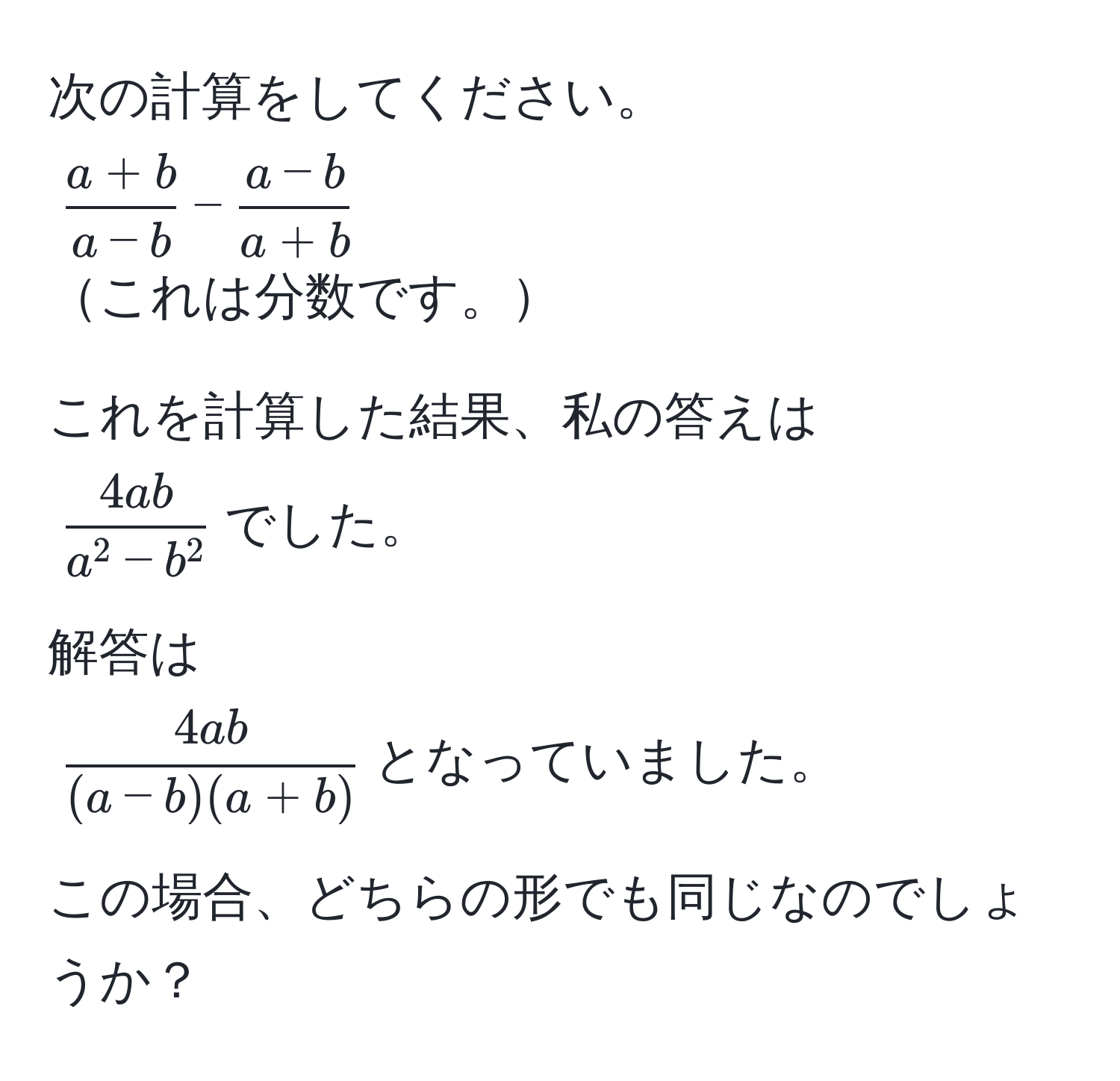 次の計算をしてください。  
( (a+b)/a-b  -  (a-b)/a+b )  
これは分数です。  

これを計算した結果、私の答えは  
(frac4aba^(2 - b^2))でした。  

解答は  
( 4ab/(a-b)(a+b) )となっていました。  

この場合、どちらの形でも同じなのでしょうか？