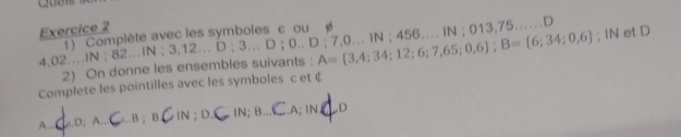 Complète avec les symboles ε ou 
; IN et D 
4, 02….IN ; 82…IN ; 3,12… D; 3. D； 0...D:7,0...IN:456. A= 3,4;34;12;6;7,65;0,6; B= 6;34;0,6. IN ; 013, 7 5 …D 
2) On donne les ensembles suivants : 
Complete les pointilles avec les symboles c et ( 
A.e.D;A..C ..B ; B. IN ; D. IN;B _.A; IN,_ D