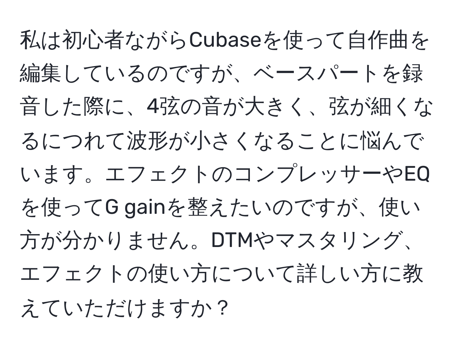 私は初心者ながらCubaseを使って自作曲を編集しているのですが、ベースパートを録音した際に、4弦の音が大きく、弦が細くなるにつれて波形が小さくなることに悩んでいます。エフェクトのコンプレッサーやEQを使ってG gainを整えたいのですが、使い方が分かりません。DTMやマスタリング、エフェクトの使い方について詳しい方に教えていただけますか？