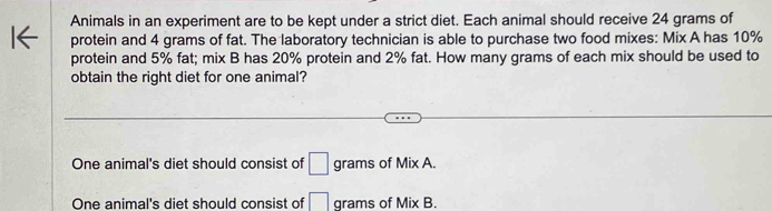 Animals in an experiment are to be kept under a strict diet. Each animal should receive 24 grams of
protein and 4 grams of fat. The laboratory technician is able to purchase two food mixes: Mix A has 10%
protein and 5% fat; mix B has 20% protein and 2% fat. How many grams of each mix should be used to
obtain the right diet for one animal?
One animal's diet should consist of □ grams of Mix A.
One animal's diet should consist of □ grams of Mix B.