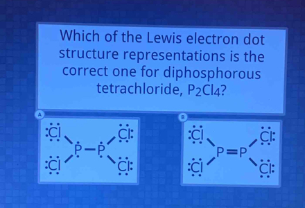 Which of the Lewis electron dot
structure representations is the
correct one for diphosphorous
tetrachloride, P_2Cl_4 ?
A
B
a
P
P=P
CI: Cl