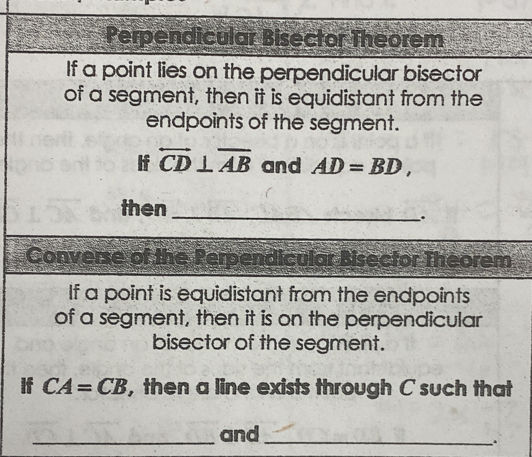 Perpendicular Bisector Theorem 
If a point lies on the perpendicular bisector 
of a segment, then it is equidistant from the 
endpoints of the segment. 
If overleftrightarrow CD⊥ overline AB and AD=BD, 
then _. 
Converse of the Perpendicular Bisector Theorem 
If a point is equidistant from the endpoints 
of a segment, then it is on the perpendicular 
bisector of the segment. 
If CA=CB , then a line exists through C such that 
_and_