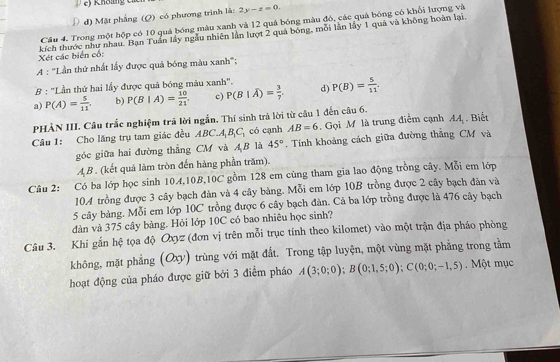 Khoảng các
d) Mặt phẳng (Q) có phương trình là: 2y-z=0.
Câu 4. Trong một hộp có 10 quả bóng màu xanh và 12 quả bóng màu đỏ, các quả bóng có khối lượng và
kích thước như nhau. Bạn Tuấn lấy ngẫu nhiên lần lượt 2 quả bóng, mỗi lần lấy 1 quả và không hoàn lại.
Xét các biến cố:
A : "Lần thứ nhất lấy được quả bóng màu xanh";
B : "Lần thứ hai lấy được quả bóng màu xanh".
a) P(A)= 5/11 . b) P(B|A)= 10/21 . c) P(B|overline A)= 3/7 . d) P(B)= 5/11 .
PHÀN III. Câu trắc nghiệm trả lời ngắn. Thí sinh trả lời từ câu 1 đến câu 6.
Câu 1: Cho lăng trụ tam giác đều ABC.A_1B_1C_1 có cạnh AB=6. Gọi M là trung điểm cạnh AA_1. Biết
góc giữa hai đường thẳng CM và AB là 45°. Tính khoảng cách giữa đường thắng CM và
AB . (kết quả làm tròn đến hàng phần trăm).
Câu 2: Có ba lớp học sinh 10A,10B,10C gồm 128 em cùng tham gia lao động trồng cây. Mỗi em lớp
10A trồng được 3 cây bạch đàn và 4 cây bàng. Mỗi em lớp 10B trồng được 2 cây bạch đàn và
5 cây bàng. Mỗi em lớp 10C trồng được 6 cây bạch đàn. Cả ba lớp trồng được là 476 cây bạch
đàn và 375 cây bàng. Hỏi lớp 10C có bao nhiêu học sinh?
Câu 3. Khi gắn hệ tọa độ Oxyz (đơn vị trên mỗi trục tính theo kilomet) vào một trận địa pháo phòng
không, mặt phẳng (Oxy) trùng với mặt đất. Trong tập luyện, một vùng mặt phẳng trong tầm
hoạt động của pháo được giữ bởi 3 điểm pháo A(3;0;0);B(0;1,5;0);C(0;0;-1,5).  Một mục