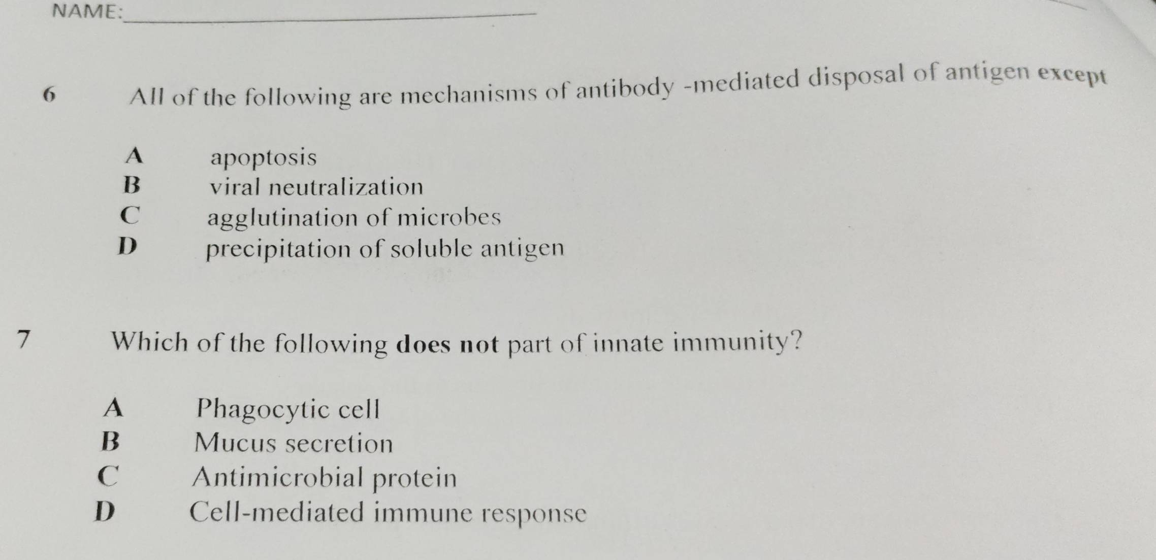 NAME:_
6
All of the following are mechanisms of antibody -mediated disposal of antigen except
A apoptosis
B viral neutralization
C agglutination of microbes
D precipitation of soluble antigen
7 Which of the following does not part of innate immunity?
A Phagocytic cell
B Mucus secretion
C Antimicrobial protein
D Cell-mediated immune response