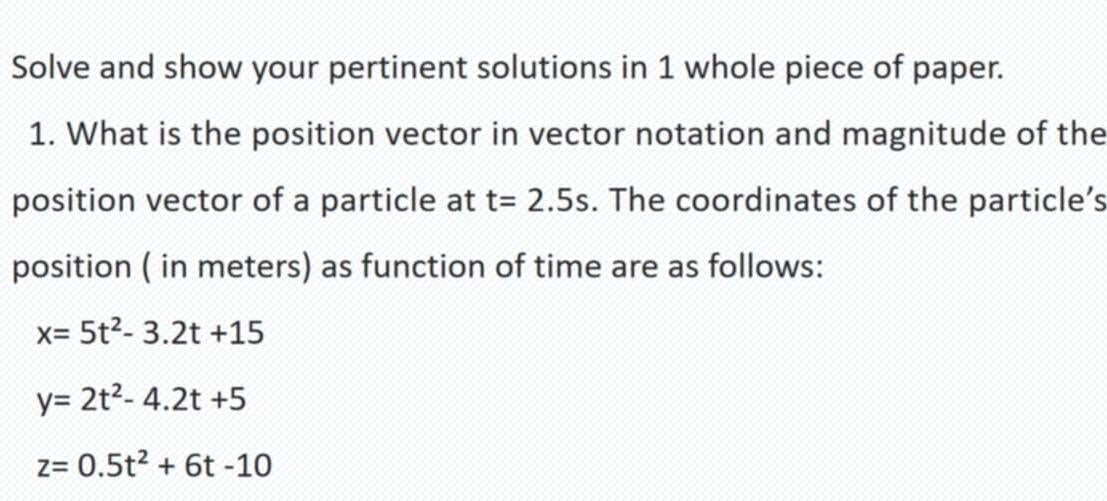 Solve and show your pertinent solutions in 1 whole piece of paper.
1. What is the position vector in vector notation and magnitude of the
position vector of a particle at t=2.5s. The coordinates of the particle’s
position ( in meters) as function of time are as follows:
x=5t^2-3.2t+15
y=2t^2-4.2t+5
z=0.5t^2+6t-10