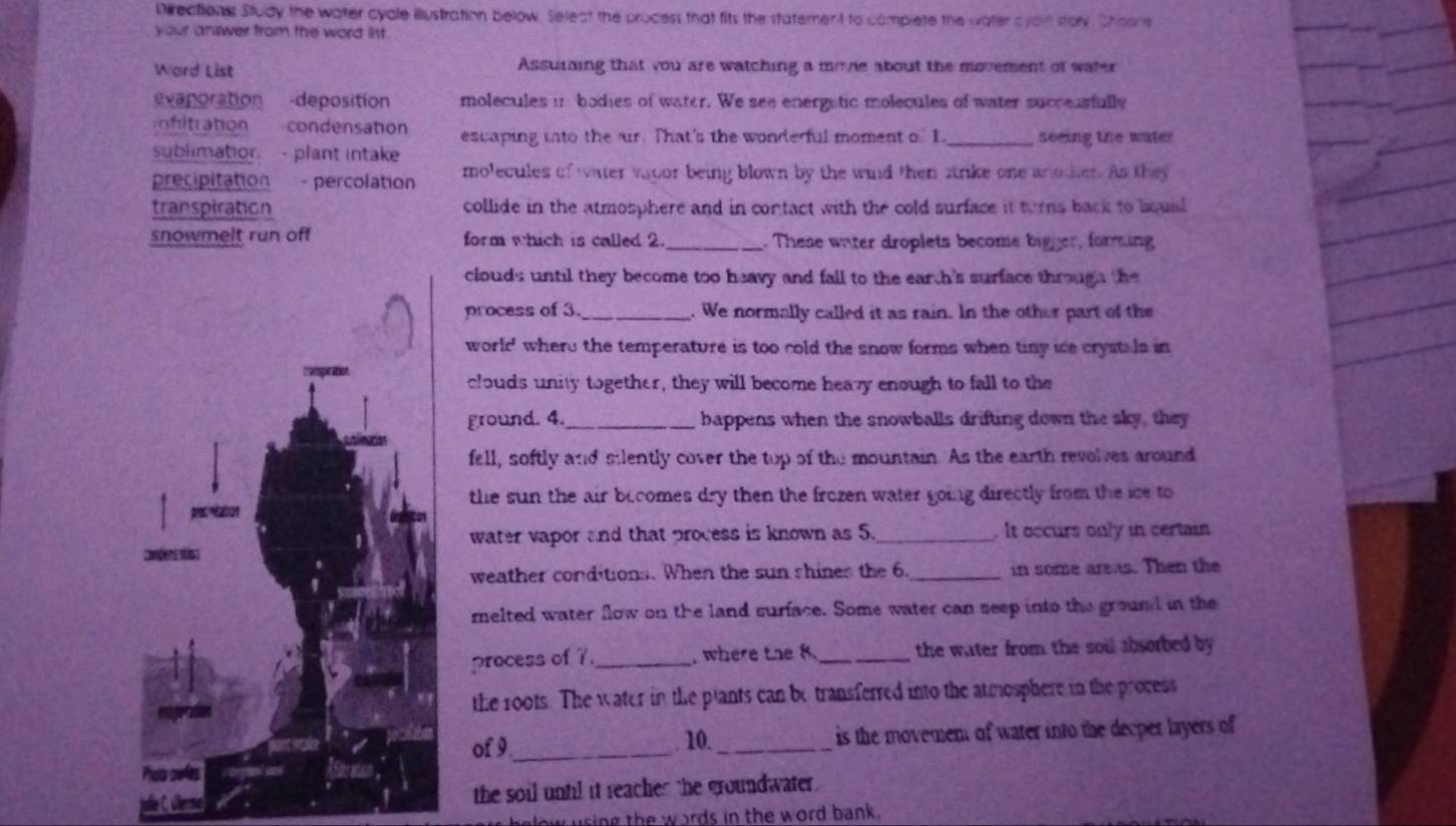 Directionss Study the water cyale illustration below. Seleat the process that fits the statement to complete the water a yain stoy Shoore 
your answer from the word int. 
Ward List Assuiing that you are watching a movie about the movement of water 
evaporation -deposition molecules in bodies of water. We see energetic molecules of water succeusfully 
Infitration condensation escaping into the ur. That's the wonderful moment o 1. 
sublimation - plant intake _neeing the water 
precipitation - percolation molecules of water vapor being blown by the wind then strike one another. As they 
transpiration collide in the atmosphere and in contact with the cold surface it turns back to bouid 
snowmelt run off form which is called 2._ . These water droplets become bigger, forming 
clouds until they become too heavy and fall to the earch's surface through the 
process of 3._ . We normally called it as rain. In the other part of the 
world' where the temperature is too cold the snow forms when tiny ice crystals in 
clouds unity together, they will become heavy enough to fall to the 
ground. 4. _bappens when the snowballs drifting down the sky, they 
fell, softly and silently cover the top of the mountain. As the earth revolves around 
the sun the air becomes dry then the frozen water going directly from the ise to 
water vapor and that process is known as 5. _. It occurs only in certain 
weather conditions. When the sun shines the 6._ in some areas. Then the 
melted water flow on the land surface. Some water can seep into the ground in the 
process of 7. _, where the 8._ the water from the soil absorbed by 
the roots. The water in the plants can be transferred into the atmosphere in the process 
of 9_ . 10._ is the movement of water into the decper layers of 
Coese 
the soil until it reaches the groundwater . 
helow using the woards in the word bank .