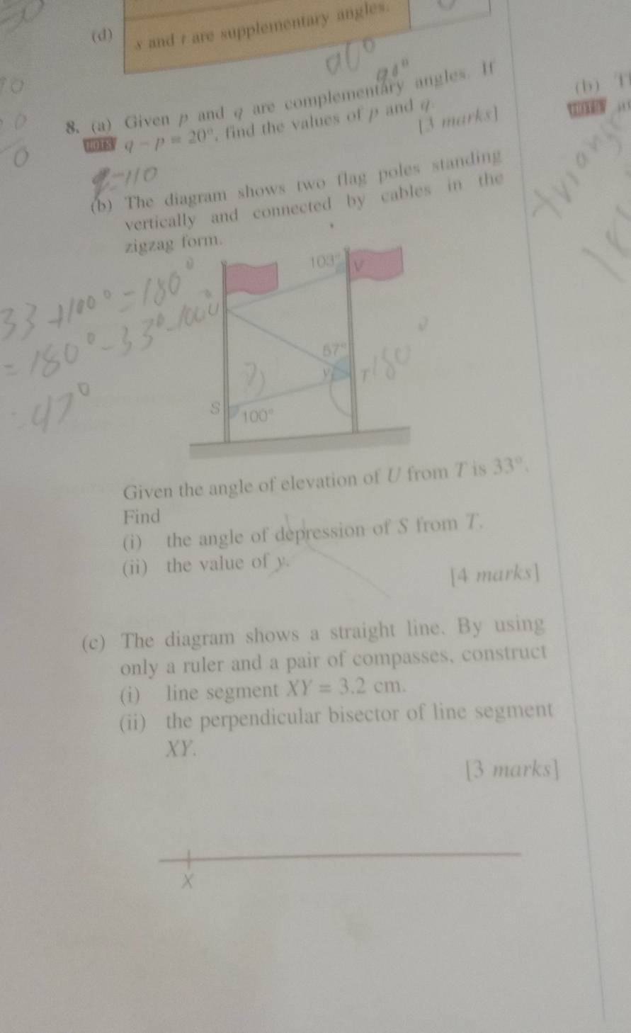 (d) s and t are supplementary angles.
(b) T
8. (a) Given p and q are complementary angles. It
[3 marks]
nots q-p=20° find the values of p and 4
(b) The diagram shows two flag poles standing
vertically and connected by cables in the
zigzag form.
103°
67°
s 100°
Given the angle of elevation of U from T is 33°. 
Find
(i) the angle of depression of S from T.
(ii) the value of y.
[4 marks]
(c) The diagram shows a straight line. By using
only a ruler and a pair of compasses, construct
(i) line segment XY=3.2cm. 
(ii) the perpendicular bisector of line segment
XY.
[3 marks]