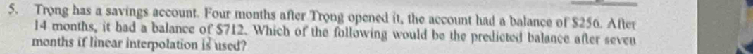 Trong has a savings account. Four months after Trong opened it, the account had a balance of $256. After
14 months, it had a balance of $712. Which of the following would be the predicted balance after seven
months if linear interpolation is used?