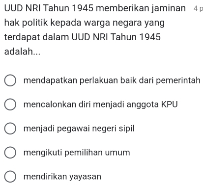 UUD NRI Tahun 1945 memberikan jaminan 4
hak politik kepada warga negara yang
terdapat dalam UUD NRI Tahun 1945
adalah...
mendapatkan perlakuan baik dari pemerintah
mencalonkan diri menjadi anggota KPU
menjadi pegawai negeri sipil
mengikuti pemilihan umum
mendirikan yayasan